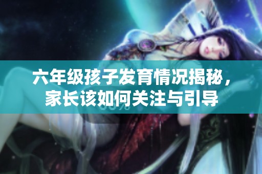 六年级孩子发育情况揭秘，家长该如何关注与引导