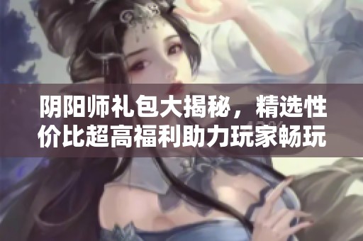 阴阳师礼包大揭秘，精选性价比超高福利助力玩家畅玩游戏