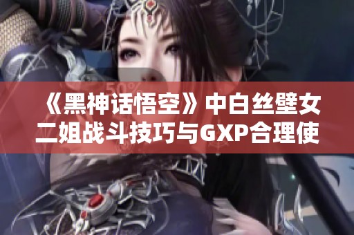 《黑神话悟空》中白丝壁女二姐战斗技巧与GXP合理使用攻略分析