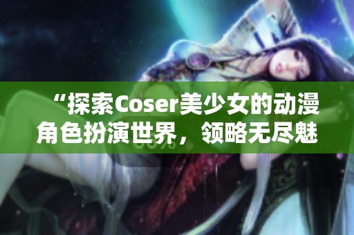 “探索Coser美少女的动漫角色扮演世界，领略无尽魅力与激情”