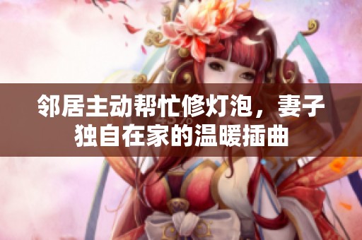 邻居主动帮忙修灯泡，妻子独自在家的温暖插曲