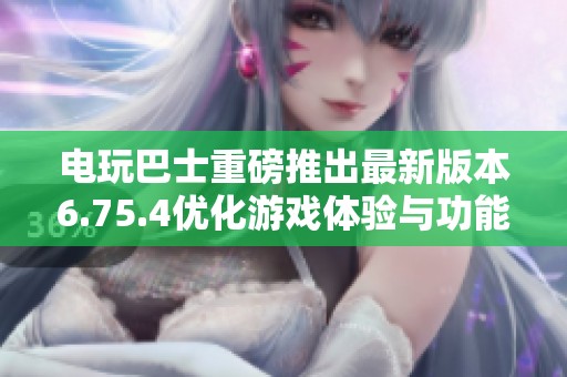 电玩巴士重磅推出最新版本6.75.4优化游戏体验与功能详解