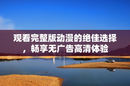 观看完整版动漫的绝佳选择，畅享无广告高清体验