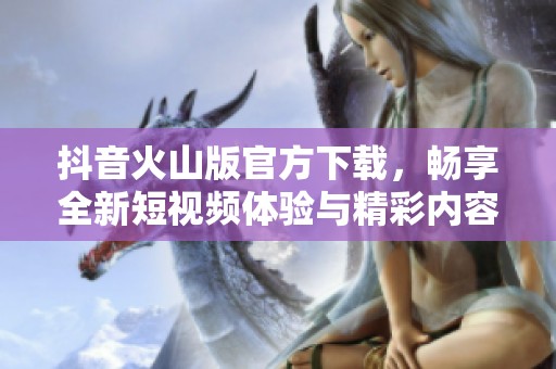 抖音火山版官方下载，畅享全新短视频体验与精彩内容