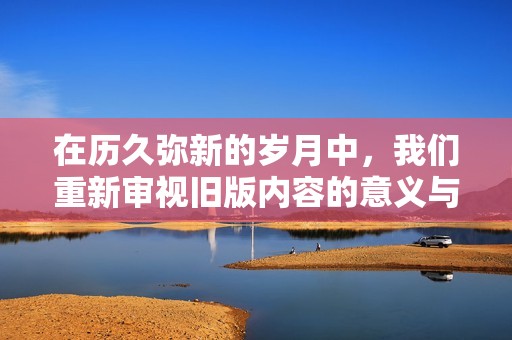 在历久弥新的岁月中，我们重新审视旧版内容的意义与价值