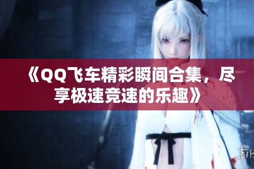 《QQ飞车精彩瞬间合集，尽享极速竞速的乐趣》