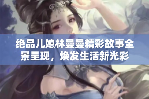 绝品儿媳林曼曼精彩故事全景呈现，焕发生活新光彩