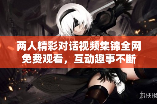 两人精彩对话视频集锦全网免费观看，互动趣事不断