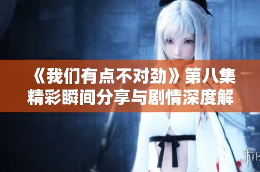 《我们有点不对劲》第八集精彩瞬间分享与剧情深度解析