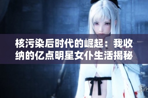 核污染后时代的崛起：我收纳的亿点明星女仆生活揭秘