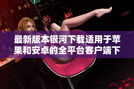 最新版本银河下载适用于苹果和安卓的全平台客户端下载指南