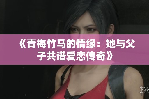 《青梅竹马的情缘：她与父子共谱爱恋传奇》