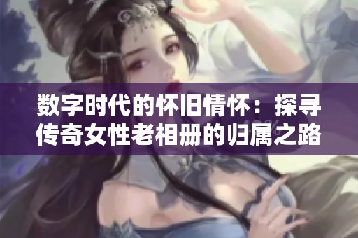 数字时代的怀旧情怀：探寻传奇女性老相册的归属之路