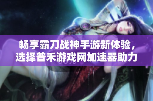 畅享霸刀战神手游新体验，选择普禾游戏网加速器助力游戏畅通无阻