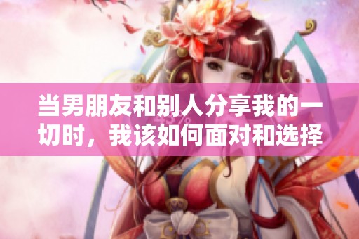 当男朋友和别人分享我的一切时，我该如何面对和选择