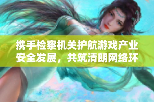 携手检察机关护航游戏产业安全发展，共筑清朗网络环境