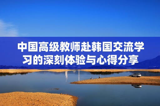 中国高级教师赴韩国交流学习的深刻体验与心得分享