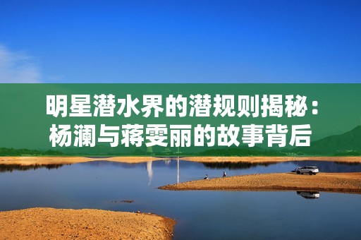 明星潜水界的潜规则揭秘：杨澜与蒋雯丽的故事背后