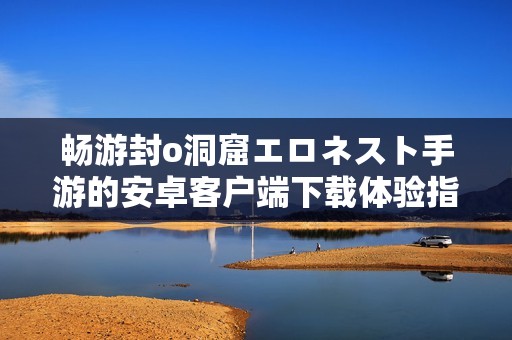 畅游封o洞窟エロネスト手游的安卓客户端下载体验指南
