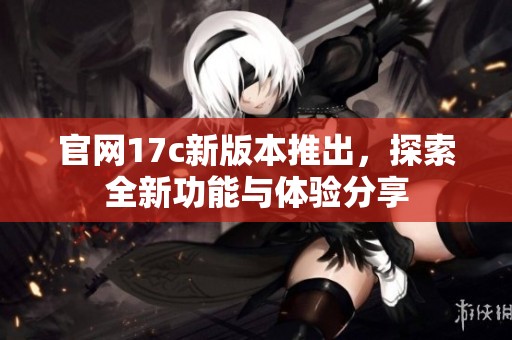 官网17c新版本推出，探索全新功能与体验分享