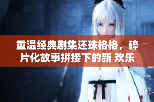 重温经典剧集还珠格格，碎片化故事拼接下的新 欢乐与混乱