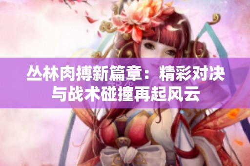 丛林肉搏新篇章：精彩对决与战术碰撞再起风云