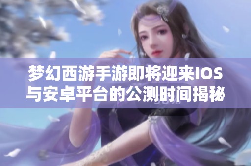 梦幻西游手游即将迎来IOS与安卓平台的公测时间揭秘