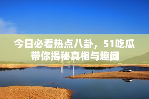 今日必看热点八卦，51吃瓜带你揭秘真相与趣闻