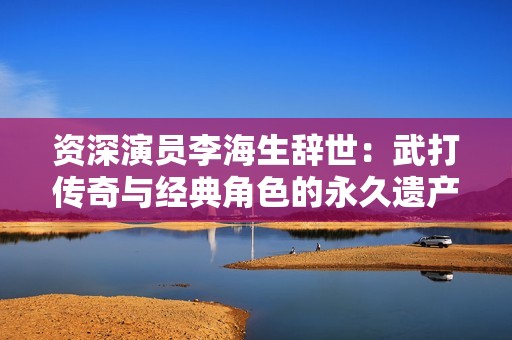 资深演员李海生辞世：武打传奇与经典角色的永久遗产