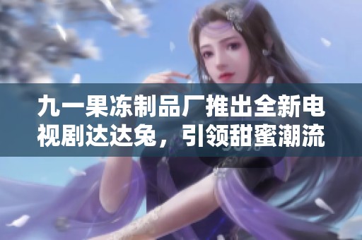 九一果冻制品厂推出全新电视剧达达兔，引领甜蜜潮流