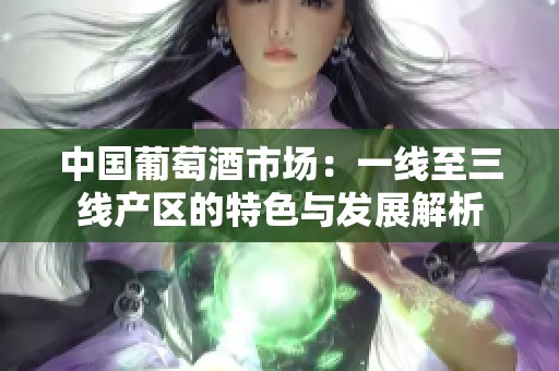 中国葡萄酒市场：一线至三线产区的特色与发展解析