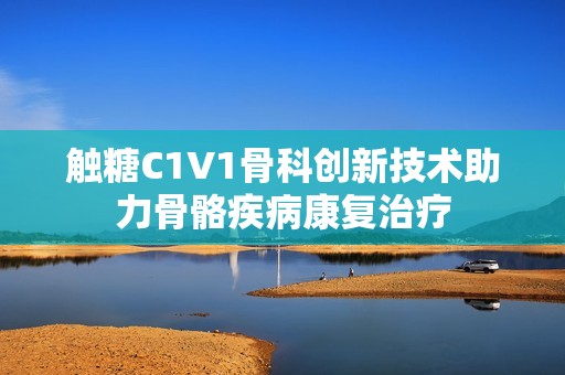 触糖C1V1骨科创新技术助力骨骼疾病康复治疗