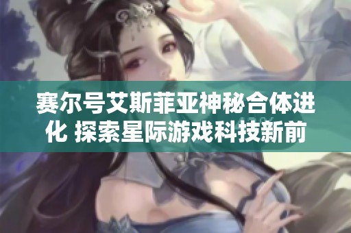 赛尔号艾斯菲亚神秘合体进化 探索星际游戏科技新前沿