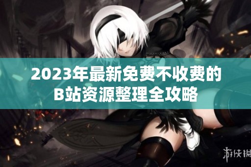 2023年最新免费不收费的B站资源整理全攻略