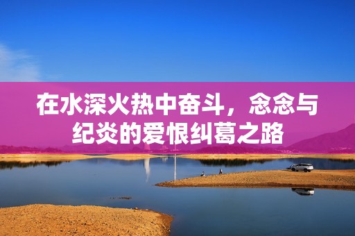 在水深火热中奋斗，念念与纪炎的爱恨纠葛之路