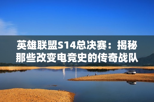 英雄联盟S14总决赛：揭秘那些改变电竞史的传奇战队阵容与选手