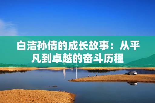 白洁孙倩的成长故事：从平凡到卓越的奋斗历程