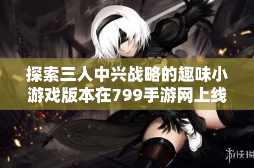探索三人中兴战略的趣味小游戏版本在799手游网上线