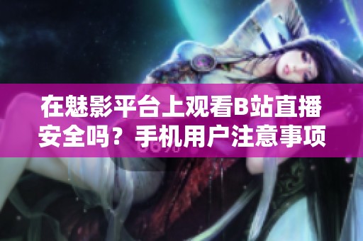在魅影平台上观看B站直播安全吗？手机用户注意事项分析