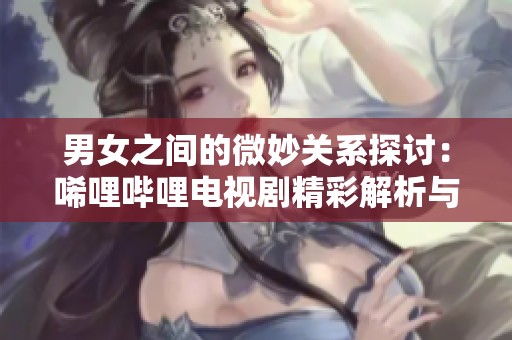 男女之间的微妙关系探讨：唏哩哔哩电视剧精彩解析与思考