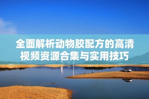 全面解析动物胶配方的高清视频资源合集与实用技巧