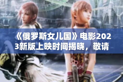 《俄罗斯女儿国》电影2023新版上映时间揭晓，敬请期待