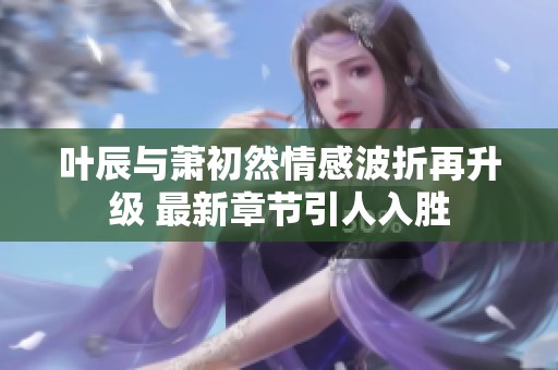 叶辰与萧初然情感波折再升级 最新章节引人入胜