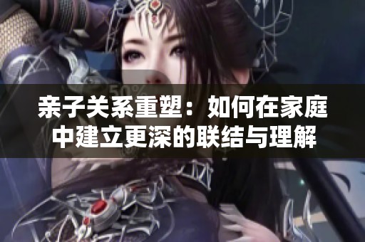 亲子关系重塑：如何在家庭中建立更深的联结与理解