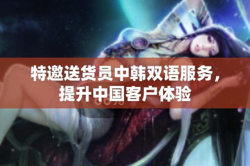 特邀送货员中韩双语服务，提升中国客户体验