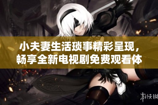 小夫妻生活琐事精彩呈现，畅享全新电视剧免费观看体验