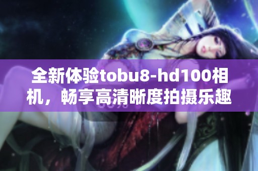 全新体验tobu8-hd100相机，畅享高清晰度拍摄乐趣