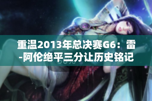 重温2013年总决赛G6：雷-阿伦绝平三分让历史铭记