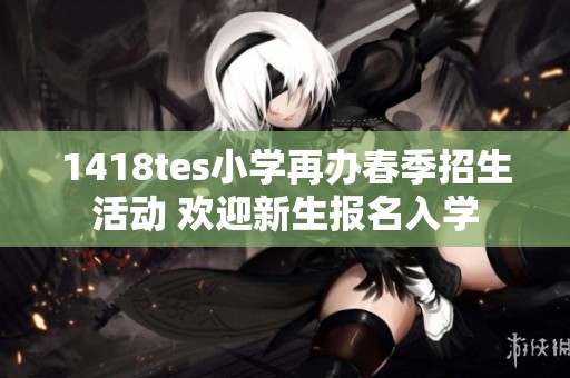 1418tes小学再办春季招生活动 欢迎新生报名入学