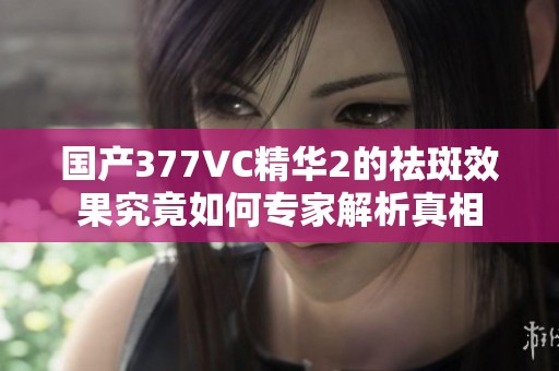 国产377VC精华2的祛斑效果究竟如何专家解析真相
